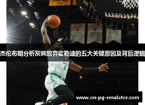 杰伦布朗分析灰熊放弃霍勒迪的五大关键原因及背后逻辑