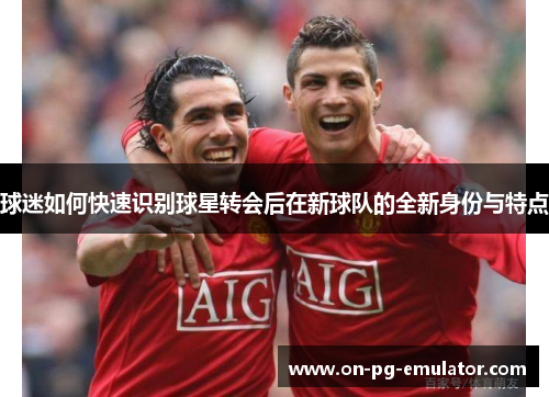 球迷如何快速识别球星转会后在新球队的全新身份与特点