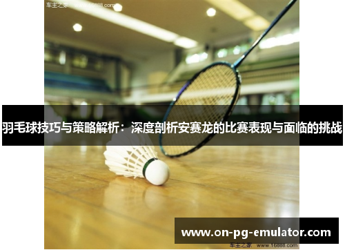 羽毛球技巧与策略解析：深度剖析安赛龙的比赛表现与面临的挑战