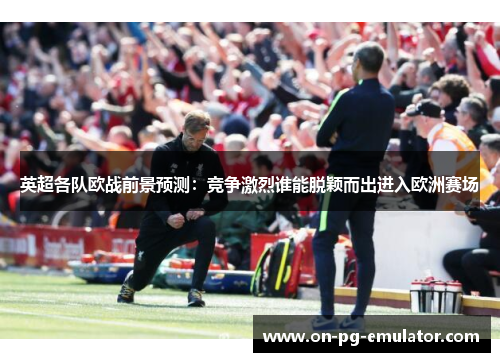 英超各队欧战前景预测：竞争激烈谁能脱颖而出进入欧洲赛场