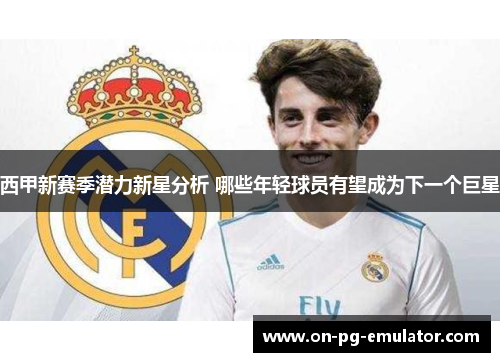 西甲新赛季潜力新星分析 哪些年轻球员有望成为下一个巨星