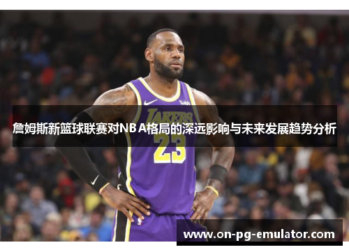 詹姆斯新篮球联赛对NBA格局的深远影响与未来发展趋势分析