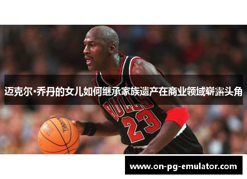 迈克尔·乔丹的女儿如何继承家族遗产在商业领域崭露头角