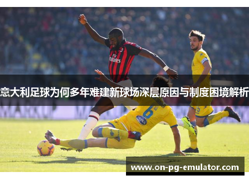 意大利足球为何多年难建新球场深层原因与制度困境解析