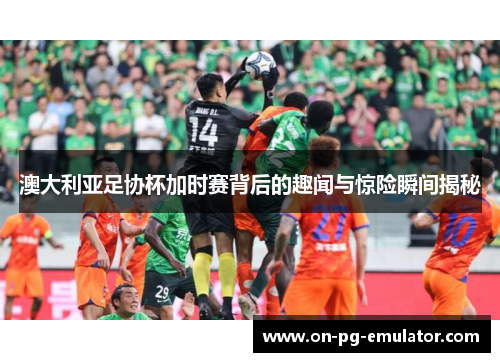 澳大利亚足协杯加时赛背后的趣闻与惊险瞬间揭秘