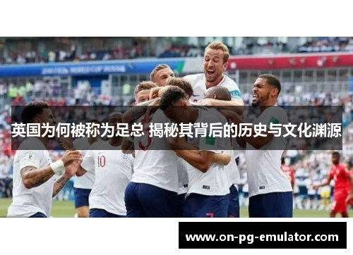 英国为何被称为足总 揭秘其背后的历史与文化渊源