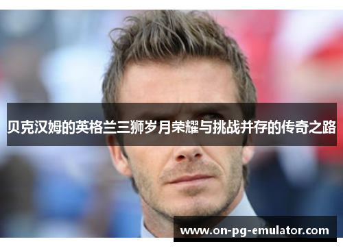 贝克汉姆的英格兰三狮岁月荣耀与挑战并存的传奇之路