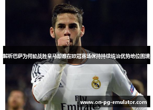解析巴萨为何能战胜皇马却难在欧冠赛场保持持续统治优势地位困境