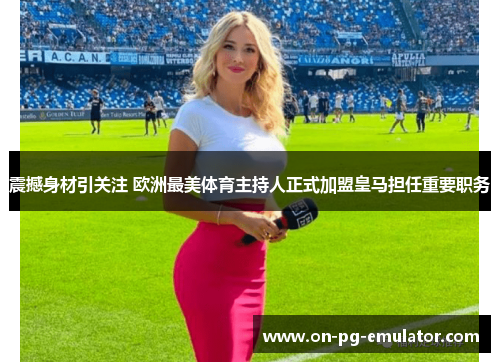 震撼身材引关注 欧洲最美体育主持人正式加盟皇马担任重要职务