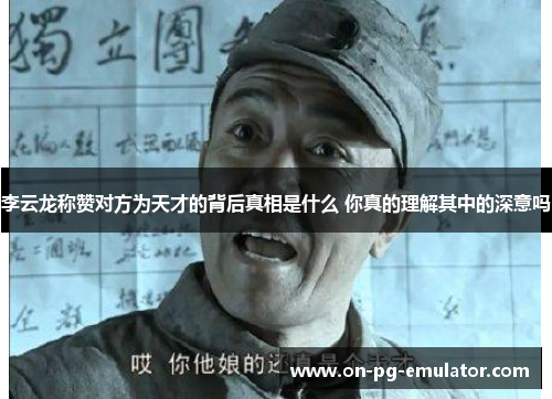 李云龙称赞对方为天才的背后真相是什么 你真的理解其中的深意吗