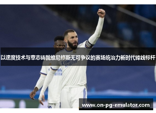以速度技术与意志铸就维尼修斯无可争议的赛场统治力新时代锋线标杆