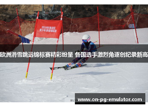 欧洲滑雪跳远锦标赛精彩纷呈 各国选手激烈角逐创纪录新高