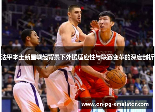 法甲本土新星崛起背景下外援适应性与联赛变革的深度剖析