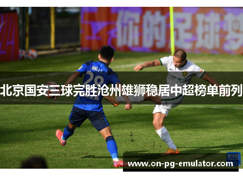 北京国安三球完胜沧州雄狮稳居中超榜单前列