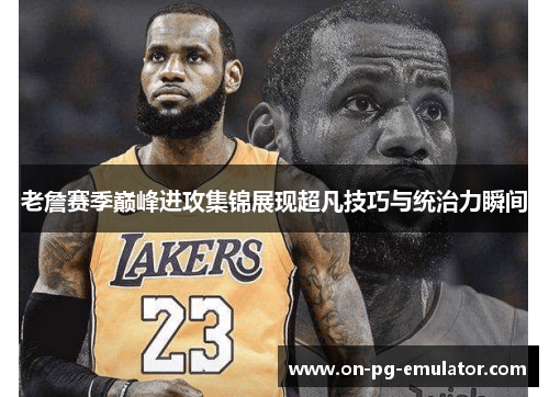 老詹赛季巅峰进攻集锦展现超凡技巧与统治力瞬间