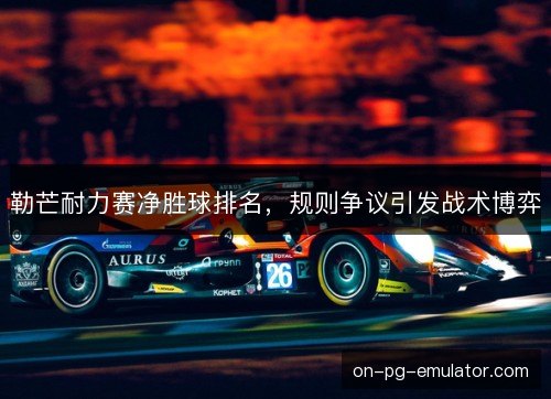 勒芒耐力赛净胜球排名，规则争议引发战术博弈